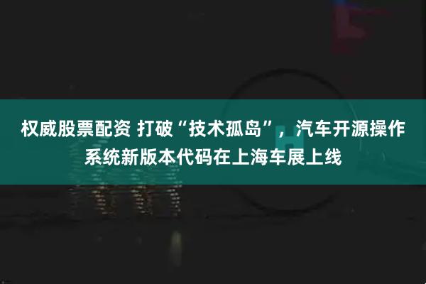 权威股票配资 打破“技术孤岛”，汽车开源操作系统新版本代码在上海车展上线