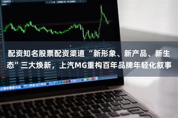 配资知名股票配资渠道 “新形象、新产品、新生态”三大焕新，上汽MG重构百年品牌年轻化叙事