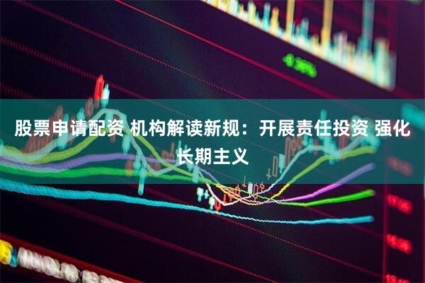 股票申请配资 机构解读新规：开展责任投资 强化长期主义