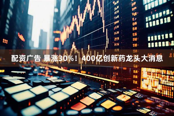 配资广告 暴涨30%！400亿创新药龙头大消息