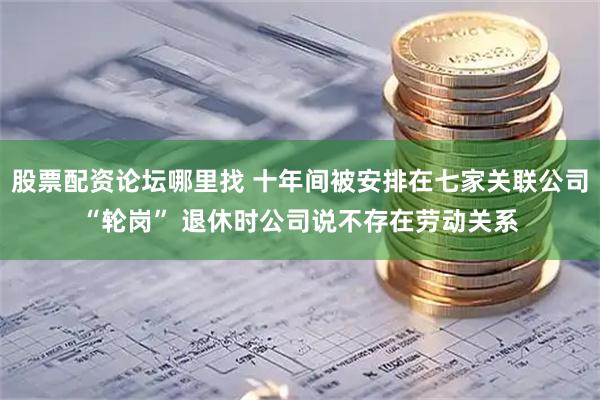 股票配资论坛哪里找 十年间被安排在七家关联公司“轮岗” 退休时公司说不存在劳动关系
