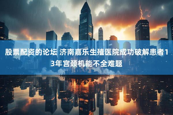 股票配资的论坛 济南嘉乐生殖医院成功破解患者13年宫颈机能不全难题