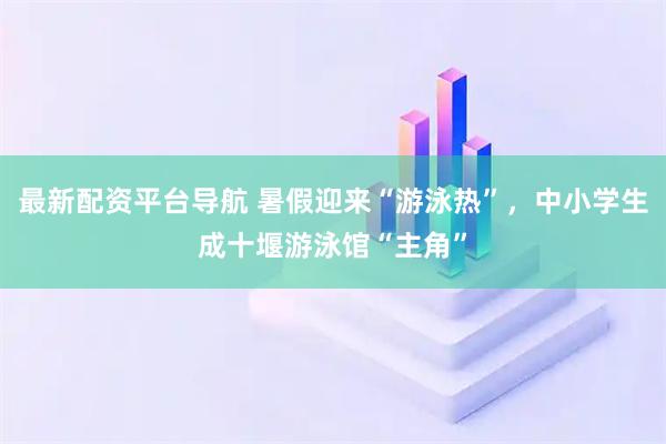 最新配资平台导航 暑假迎来“游泳热”，中小学生成十堰游泳馆“主角”