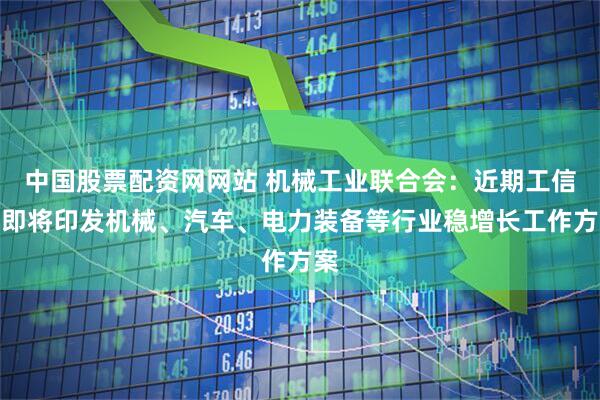 中国股票配资网网站 机械工业联合会：近期工信部即将印发机械、汽车、电力装备等行业稳增长工作方案
