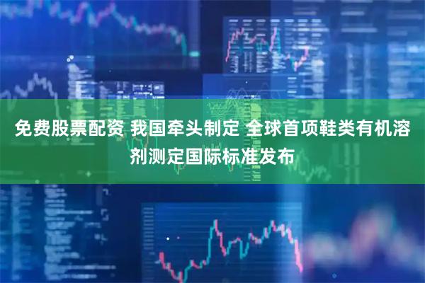 免费股票配资 我国牵头制定 全球首项鞋类有机溶剂测定国际标准发布