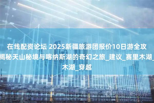 在线配资论坛 2025新疆旅游团报价10日游全攻略：揭秘天山秘境与喀纳斯湖的奇幻之旅_建议_赛里木湖_穿越