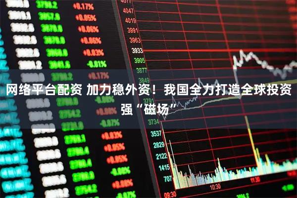网络平台配资 加力稳外资！我国全力打造全球投资强“磁场”