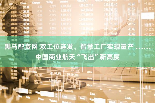 黑马配资网 双工位连发、智慧工厂实现量产 ……中国商业航天“飞出”新高度