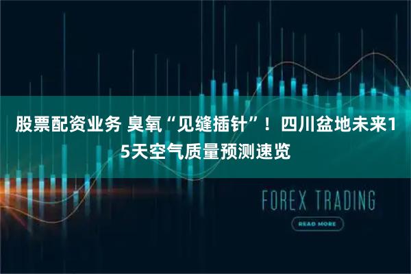 股票配资业务 臭氧“见缝插针”！四川盆地未来15天空气质量预测速览