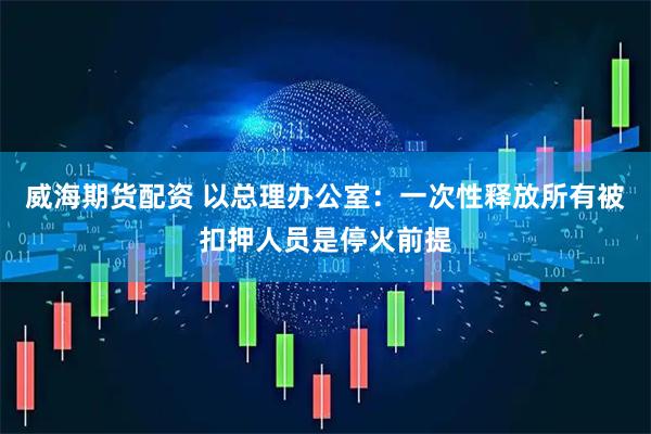 威海期货配资 以总理办公室：一次性释放所有被扣押人员是停火前提