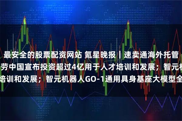 最安全的股票配资网站 氪星晚报｜速卖通海外托管服务已覆盖30国；麦当劳中国宣布投资超过4亿用于人才培训和发展；智元机器人GO-1通用具身基座大模型全面开源