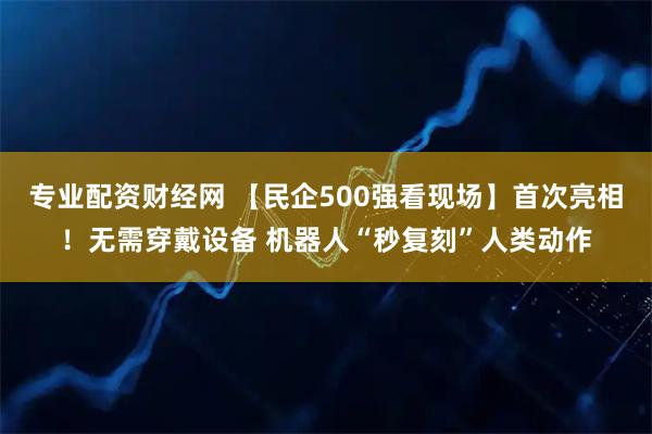 专业配资财经网 【民企500强看现场】首次亮相！无需穿戴设备 机器人“秒复刻”人类动作