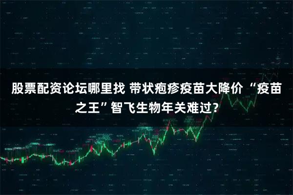 股票配资论坛哪里找 带状疱疹疫苗大降价 “疫苗之王”智飞生物年关难过？