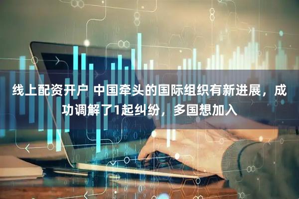 线上配资开户 中国牵头的国际组织有新进展，成功调解了1起纠纷，多国想加入