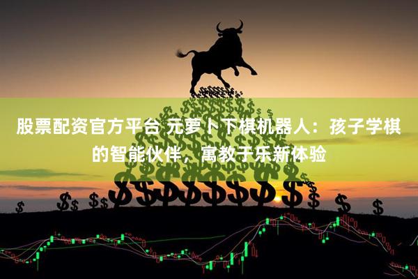 股票配资官方平台 元萝卜下棋机器人：孩子学棋的智能伙伴，寓教于乐新体验